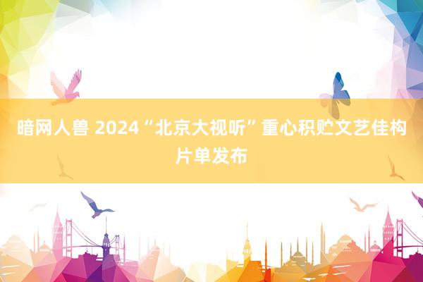 暗网人兽 2024“北京大视听”重心积贮文艺佳构片单发布