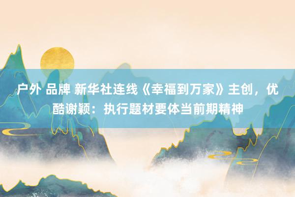 户外 品牌 新华社连线《幸福到万家》主创，优酷谢颖：执行题材要体当前期精神