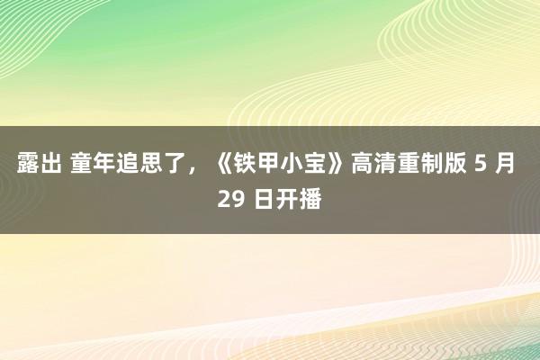 露出 童年追思了，《铁甲小宝》高清重制版 5 月 29 日开播