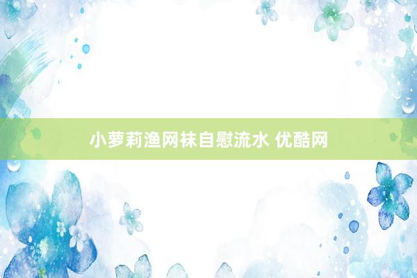 小萝莉渔网袜自慰流水 优酷网